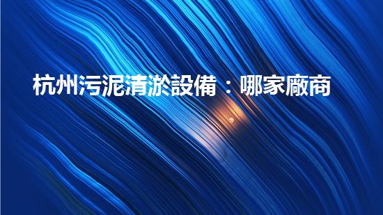 杭州污泥清淤設備：哪家廠商的技術領先，效果最佳？